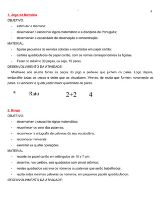 ‘                                      4
1. Jogo da Memória
OBJETIVO:
  -       estimular a memória;
  -       desenvolver o raciocínio lógico-matemático e a disciplina de Português;
  -       desenvolver a capacidade de observação e concentração.
MATERIAL:
  -       figuras pequenas de revistas coladas e recortadas em papel cartão;
  -       cartões quadriculados de papel cartão, com os nomes correspondentes às figuras.
  -       Fazer no máximo 30 peças, ou seja, 15 pares.
DESENVOLVIMENTO DA ATIVIDADE:
  Mostra-se aos alunos todas as peças do jogo e pede-se que juntem os pares. Logo depois,
embaralhe todas as peças e deixe que as visualizem. Vire-as, de modo que formem novamente os
pares. O vencedor é quem juntar maior quantidade de pares.

      R
                  Rato                       2+2             4

2. Bingo
OBJETIVO:
  -       desenvolver o raciocínio lógico-matemático;
  -       reconhecer os sons das palavras;
  -       reconhecer a ortografia de palavras do seu vocabulário;
  -       reconhecer numerais
  -       exercitar as quatro operações.
MATERIAL
  -       recorte de papel cartão em retângulos de 10 x 7 cm;
  -       desenhe, nos cartões, seis quadrados com pincel atômico;
  -       nestes quadrados escreva os números ou palavras que serão trabalhados;
  -       repita estas mesmas palavras ou números, em pequenos papéis quadriculados;
DESENVOLVIMENTO DA ATIVIDADE:
 