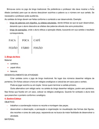 ‘                                                5
  Brinca-se como no jogo de bingo tradicional. De preferência o professor não deve mostrar a ficha
ditada (cantada) para que os alunos descubram sozinhos a palavra ou o número em sua cartela. Se
necessário o professor pode auxiliá-los.
As cartelas do bingo devem ser feitas conforme o conteúdo a ser desenvolvido. Exemplo:
  -    bingo de palavras com dígrafos, ou sílabas estudadas , dando ênfase ao que se quer desenvolver,
       deixando que o aluno descubra as sílabas das palavras através dos sons produzidos;
  -    bingo de operações, onde o aluno efetua a operação ditada, buscando em sua cartela o resultado
       correspondente.


       FACA             FOCA      CAFÉ

       FEIJÃO           FÁBIO     FOGÃO


3. Bingo da Hora
Material
   •    cartolina;
   •    papel oficio;
   •    tesoura;
DESENVOLVIMENTO DA ATIVIDADE:
        Criar cartelas como o jogo de bingo tradicional. No lugar dos números desenhar relógios de
ponteiros. Em fichas colocar a hora em relógios analógicos e colocá-las em saco para o sorteio.
        Pode-se jogar sozinho ou em dupla. Vence quem terminar a cartela primeiro.
        Outra alternativa com relógio seria: na cartela do bingo desenhar relógios, porém sem ponteiros.
Nas fichas que ficarão em um saco, colocar os relógios analógicos. Quando for sorteado o aluno terá
que preencher o ponteiro conforme o analógico.
4. Quebra-Cabeça
OBJETIVO:
  -     trabalhar a coordenação motora no recorte e montagem das peças;
  -     desenvolver a observação, a percepção e organização na visualização das formas das figuras,
        dos recortes e cores de cada peça, separando-as na busca da maior facilidade de desenvolver a
        atividade.
MATERIAL:
 