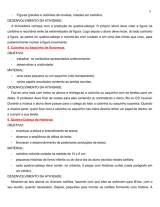 ‘                                                    6
  -   Figuras grandes e coloridas de revistas, coladas em cartolina.
DESENVOLVIMENTO DA ATIVIDADE:
  A brincadeira começa com a produção do quebra-cabeça. O próprio aluno deve colar a figura na
cartolina e recortá-la rente às extremidades da figura. Logo depois o aluno deve riscar, do lado contrário
à figura, as partes do quebra-cabeça e recortá-las com cuidado e em cima das linhas que criou, para
posteriormente montar a figura novamente.
5. Caixinha ou Saquinho de Surpresas
OBJETIVO:
  -   trabalhar os conteúdos apresentados anteriormente;
  -   desenvolver a criatividade.
MATERIAL:
  -   uma caixa pequena ou um saquinho (não transparente);
  -   vários papéis recortados contendo as tarefas escritas.
DESENVOLVIMENTO DA ATIVIDADE:
  Faz-se uma roda com todos os alunos e entrega-se a caixinha ou saquinho com as tarefas para um
deles. O professor deve ficar de costas para eles cantando ou controlando o disco, fita ou CD musical.
Durante a música o aluno deve passar para o colega ao lado a caixinha ou saquinho surpresa. Quando
a música parar, quem ficar com a caixinha ou saquinho nas mãos deverá retirar um papel de dentro, ler
e cumprir a sua tarefa.
6. Quebra-Cabeça de Histórias
OBJETIVO:
  -   incentivar a leitura e entendimento de textos;
  -   observar a seqüência de idéias do texto;
  -   favorecer o desenvolvimento de posteriores produções de textos.
MATERIAL:
  -   cartolina colorida cortada na medida de 15 x 8 cm;
  -   pequenas histórias de livros infantis ou do dia-a-dia do aluno escritas nestes cartões;
  -   cada quebra-cabeça deve conter, no máximo, 5 peças com histórias curtas (cada parágrafo em
      um cartão).
DESENVOLVIMENTO DA ATIVIDADE:
  Mostram-se aos alunos os diversos cartões, fazendo com que eles se esforcem para lê-los, com o
seu auxílio, quando necessário. Depois, peça-lhes para montar os cartões formando uma história. A
 