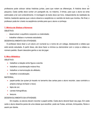 ‘                                              7
professora pode colocar várias histórias juntas, para que notem as diferenças. A história deve ser
pequena. Cada cartão deve conter um parágrafo de, no máximo, 3 linhas, para que o aluno se sinta
estimulado a ler com entendimento. A montagem do texto deve ser livre, independente da realidade da
história, bastando apenas que o aluno observe a seqüência e o sentido do texto que montou. No final, o
professor pode ler o texto na seqüência correta para que o aluno a conheça.


7. Mímica de Sílabas e Números
OBJETIVO:
  -    desenvolver o equilíbrio corporal e a criatividade;
  -    trabalhar sílabas e numerais estudados.
DESENVOLVIMENTO DA ATIVIDADE:
  O professor deve dizer a um aluno um numeral ou o nome de um colega, destacando a sílaba que
está sendo estudada. A partir disso, ele deve fazer a mímica ou demonstrar com o corpo a sílaba ou
número pedido. Quem descobre ganha a vez de jogar.


8. Mico Alfabético
OBJETIVO:
   •   trabalhar a relação entre figura e escrita
   •   trabalhar a coordenação motora fina;
   •   trabalhar a memorização do alfabeto;
   •   trabalhar a socialização.
MATERIAL:
   •   papel-cartão (se quiser já riscado no tamanho das cartas para o aluno recortar, caso contrário a
       própria criança irá fazer o risco)
   •   lápis de cor;
   •   caneta hidrográficas;
   •   tesoura.
DESENVOLVIMENTO DA ATIVIDADE:
       Em duplas, os alunos devem recortar o papel cartão. Cada aluno deverá fazer seu jogo. Em cada
carta o aluno desenha pares de uma classe que escolher, pode ser frutas, animais, brinquedos, flores e
assim por diante.
 