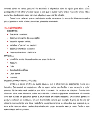 ‘                                           9
deverão conter no verso, gravuras ou desenhos e empilhadas com as figuras para baixo. Cada
participante deverá retirar uma das figuras e, sem que os outros vejam, terá de responder sim ou não a
perguntas, dando assim pistas para que adivinhem qual o cartão retirado.
       Dessa forma cada vez que um participante acerta, toma posse do seu cartão. O vencedor será o
grupo que tiver o maior número de cartões que esses terminarem.


10. Jogo Ortográfico
   OBJETIVOS:
   •   fixação de conteúdos;
   •   desenvolver espírito de cooperação;
   •   trabalhar regras e limites;
   •   trabalhar o “ganhar” e o “perder”;
   •   desenvolvimento do raciocínio;
   •   desenvolvimento da criatividade.
MATERIAL:
   •   Uma folha e meia de papel cartão por grupo de alunos
   •   Tesoura
   •   Cola
   •   Canetas hidrográficas
   •   Lápis de cor
   •   Um dado
DESENVOLVIMENTO DA ATIVIDADE:
       Divide-se a classe em três ou quatro equipes, com a folha inteira de papel-cartão monta-se o
tabuleiro. Esta poderá ser cortada em três ou quatro partes para facilitar o seu transporte e poder
guardar. No tabuleiro será montados uma trilha com ponto de partida e de chegada. Quanto mais
sinuosa a trilha, mais elementos podem ser colocados, tornando o jogo mais emocionante. O caminho
deve ser dividido em pequenas partes e enumeradas em ordem crescente. Em diversos pontos do
percurso colocam-se obstáculos. Em um determinado número, por exemplo, 8, pinta-se de uma cor
diferente representando uma ficha. Nesta ficha constará uma tarefa e o aluno terá que respondê-la, se
errar volta casas ou algum castigo determinado pelo grupo, se acertar avança casas. Ganha o jogo
quem chegar ao final primeiro.
 