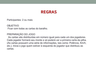 REGRAS 
Participantes: 2 ou mais 
OBJETIVO 
Ficar com todas as cartas do baralho. 
PREPARAÇÃO DO JOGO 
As cartas são distribuídas em número igual para cada um dos jogadores. 
Cada jogador formará seu monte e só poderá ver a primeira carta da pilha. 
(As cartas possuem uma série de informações, tais como: Potência, Km/h, 
etc.). Inicia o jogo quem estiver à esquerda do jogador que distribuiu as 
cartas. 
 