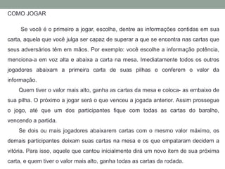 COMO JOGAR 
Se você é o primeiro a jogar, escolha, dentre as informações contidas em sua 
carta, aquela que você julga ser capaz de superar a que se encontra nas cartas que 
seus adversários têm em mãos. Por exemplo: você escolhe a informação potência, 
menciona-a em voz alta e abaixa a carta na mesa. Imediatamente todos os outros 
jogadores abaixam a primeira carta de suas pilhas e conferem o valor da 
informação. 
Quem tiver o valor mais alto, ganha as cartas da mesa e coloca- as embaixo de 
sua pilha. O próximo a jogar será o que venceu a jogada anterior. Assim prossegue 
o jogo, até que um dos participantes fique com todas as cartas do baralho, 
vencendo a partida. 
Se dois ou mais jogadores abaixarem cartas com o mesmo valor máximo, os 
demais participantes deixam suas cartas na mesa e os que empataram decidem a 
vitória. Para isso, aquele que cantou inicialmente dirá um novo item de sua próxima 
carta, e quem tiver o valor mais alto, ganha todas as cartas da rodada. 
 