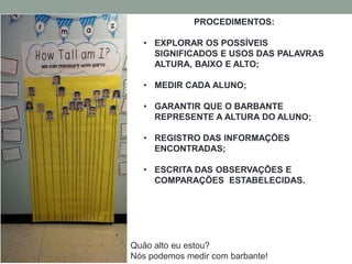 PROCEDIMENTOS: 
• EXPLORAR OS POSSÍVEIS 
SIGNIFICADOS E USOS DAS PALAVRAS 
ALTURA, BAIXO E ALTO; 
• MEDIR CADA ALUNO; 
• GARANTIR QUE O BARBANTE 
REPRESENTE A ALTURA DO ALUNO; 
• REGISTRO DAS INFORMAÇÕES 
ENCONTRADAS; 
• ESCRITA DAS OBSERVAÇÕES E 
COMPARAÇÕES ESTABELECIDAS. 
Quão alto eu estou? 
Nós podemos medir com barbante! 
 