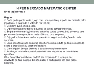 HIPER MERCADO MATEMATIC CENTER 
Nº de jogadores: 2 
Regras: 
Cada participante inicia o jogo com uma quantia que pode ser definida pelos 
jogadores. É sugerido o valor de R$ 150,00. 
Decidem quem inicia o jogo. 
O primeiro joga os dados e avança as casas correspondentes. 
Se parar em uma seção sorteia uma das cartas que está no envelope que 
poderá conter um problema matemático ou uma surpresa. 
O jogador deverá responder a questão ou seguir as instruções da carta 
surpresa. 
Logo após faça suas compras escolhendo um produto da loja e colocando 
sobre o produto o seu valor em dinheiro. 
Ganha quem chegar primeiro a saída com algum dinheiro. 
Ao chegar na saída o participante terá que responder as três últimas 
questões. 
Obs: Se acabar o dinheiro, poderá ser emprestado e terá que ser 
devolvido ao final do jogo. Se não puder o participante fica com saldo 
negativo. 
 
