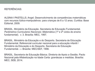 REFERÊNCIAS: 
ALSINA I PASTELLS, Angel. Desenvolvimento de competências matemáticas 
com recursos lúdico-manipulativos: para crianças de 6 a 12 anos. Curitiba: Base 
Editorial, 2009. 
BRASIL. Ministério da Educação. Secretaria de Educação Fundamental. 
Parâmetros Curriculares Nacionais: Matemática (1º e 2º ciclos do ensino 
fundamental). v. 3. Brasília: MEC, 1997. 
BRASIL. Ministério da Educação e do Desporto. Secretaria de Educação 
Fundamental. Referencial curricular nacional para a educação infantil / 
Ministério da Educação e do Desporto, Secretaria de Educação 
Fundamental. — Brasília: MEC/SEF, 1998. 
BRASIL. Secretaria de Educação Básica. Diretoria de Apoio a Gestão. Pacto 
Nacional pela Alfabetização na Idade Certa: grandezas e medidas. Brasília: 
MEC, SEB, 2014. 
 