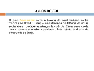 ANJOS DO SOL O filme  Anjos do Sol  conta a história da cruel violência contra meninas no Brasil. O filme é uma denúncia da falência de nossa sociedade em proteger as crianças da violência. É uma denuncia da nossa sociedade machista patriarcal. Este retrata o drama da prostituição do Brasil. 