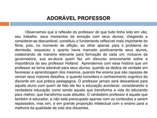 ADORÁVEL PROFESSOR Observamos que a reflexão do professor de que tudo tinha sido em vão, seu trabalho, seus momentos de emoção com seus alunos, chegando a considerar-se descartável, constituiu o fundamento reflexível mais importante do filme, pois, no momento de aflição, ao olhar apenas para o problema da demissão, esqueceu o quanto havia marcado positivamente seus alunos, colaborando de maneira relevante para formação de cada um, inclusive da governadora, sua ex-aluna quem fez um discurso emocionante sobre a importância do seu professor Holland.  Aprendemos com essa história que um professor se torna adorável para seus alunos, quando se dedica de verdade em favorecer a aprendizagem dos mesmos, quando lhe ensina que são capazes de vencer seus maiores desafios, e quando considera o conhecimento cognitivo do discente em sua prática pedagógica. O professor jamais será descartável para aquele aluno com quem de fato ele fez a educação acontecer, considerando a verdadeira educação como sendo aquela que transforma a vida do educando para melhor, que transforma suas atitudes. O verdadeiro professor é aquele que também é educador, e não está preocupado apenas com os conteúdos a serem repassados, mas sim, e em grande proporção intelectual com o ensino para a melhoria da qualidade de vida dos discentes.  