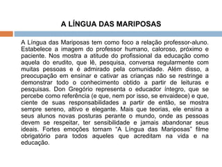 A LÍNGUA DAS MARIPOSAS A Língua das Mariposas tem como foco a relação professor-aluno. Estabelece a imagem do professor humano, caloroso, próximo e paciente. Nos mostra a atitude do profissional da educação como aquela do erudito, que lê, pesquisa, conversa regularmente com muitas pessoas e é admirado pela comunidade. Além disso, a preocupação em ensinar e cativar as crianças não se restringe a demonstrar todo o conhecimento obtido a partir de leituras e pesquisas. Don Gregório representa o educador íntegro, que se percebe como referência (e que, nem por isso, se envaidece) e que, ciente de suas responsabilidades a partir de então, se mostra sempre sereno, altivo e elegante. Mais que teorias, ele ensina a seus alunos novas posturas perante o mundo, onde as pessoas devem se respeitar, ter sensibilidade e jamais abandonar seus ideais. Fortes emoções tornam “A Língua das Mariposas” filme obrigatório para todos aqueles que acreditam na vida e na educação.  