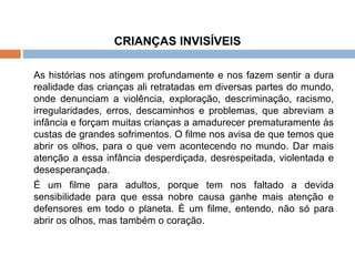 CRIANÇAS INVISÍVEIS As histórias nos atingem profundamente e nos fazem sentir a dura realidade das crianças ali retratadas em diversas partes do mundo, onde denunciam a violência, exploração, descriminação, racismo, irregularidades, erros, descaminhos e problemas, que abreviam a infância e forçam muitas crianças a amadurecer prematuramente às custas de grandes sofrimentos. O filme nos avisa de que temos que abrir os olhos, para o que vem acontecendo no mundo. Dar mais atenção a essa infância desperdiçada, desrespeitada, violentada e desesperançada.  É um filme para adultos, porque tem nos faltado a devida sensibilidade para que essa nobre causa ganhe mais atenção e defensores em todo o planeta. È um filme, entendo, não só para abrir os olhos, mas também o coração. 
