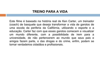 TREINO PARA A VIDA Este filme é baseado na história real de Ken Carter, um treinador (coach) de basquete que deseja transformar a vida de garotos de uma escola da periferia da Califórnia, utilizando o esporte e a educação. Carter faz com que esses garotos comecem a visualizar um mundo diferente, com a possibilidade de irem para a universidade, de não pertencerem ao mundo que seus pais e amigos fazem parte, o das drogas e do crime, enfim, podem se tornar verdadeiros cidadãos e profissionais.   