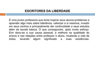 ESCRITORES DA LIBERDADE   É uma jovem professora que tenta inspirar seus alunos-problemas a aprender algo mais sobre tolerância, valorizar a si mesmos, investir em seus sonhos e principalmente dar continuidade a seus estudos além da escola básica. O que conseguiram, após muito esforço. Erin doou-se a sua causa pessoal, a melhora na qualidade do ensino e nas relações entre professor e aluno, mudando a vida de todos, levando algum significado a suas existências. 