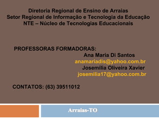 Arraias-TO Diretoria Regional de Ensino de Arraias Setor Regional de Informação e Tecnologia da Educação NTE – Núcleo de Tecnologias Educacionais PROFESSORAS FORMADORAS:  Ana Maria Di Santos [email_address] Josemília Oliveira Xavier [email_address] CONTATOS: (63) 39511012 