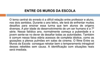 ENTRE OS MUROS DA ESCOLA O tema central do enredo é a difícil relação entre professor e aluno, nos dois sentidos. Durante o ano letivo, ele terá de enfrentar muitos desafios para ensinar essa turma que tem alunos de origens diversas. A pior idade do desenvolvimento de um ser humano é a 7ª série. Nesse fatídico ano, normalmente começa a puberdade e o jovem sente-se no dever de desafiar todas as autoridades. Também é comum nessa faixa etária acessos de completa idiotice, como as gozações a plenos pulmões em salas de cinema. O filme Entre os Muros da Escola  consegue retratar bem o temperamento intragável desses rebeldes sem causa. A identificação com situações reais será imediata. 