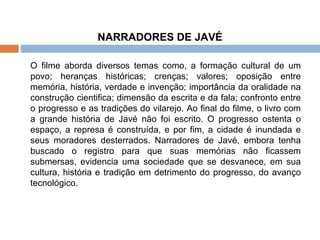 NARRADORES DE JAVÉ O filme aborda diversos temas como, a formação cultural de um povo; heranças históricas; crenças; valores; oposição entre memória, história, verdade e invenção; importância da oralidade na construção cientifica; dimensão da escrita e da fala; confronto entre o progresso e as tradições do vilarejo. Ao final do filme, o livro com a grande história de Javé não foi escrito. O progresso ostenta o espaço, a represa é construída, e por fim, a cidade é inundada e seus moradores desterrados. Narradores de Javé, embora tenha buscado o registro para que suas memórias não ficassem submersas, evidencia uma sociedade que se desvanece, em sua cultura, história e tradição em detrimento do progresso, do avanço tecnológico.  