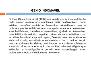 GÊNIO INDOMÁVEL   O filme Gênio Indomável (1997) nos revela como a superdotação pode nascer mesmo nos ambientes mais desfavoráveis, onde existem pressões sociais e financeiras. Acreditamos que o professor precisa refletir sobre como: ajudar o aluno a desenvolver suas habilidades; trabalhar a auto-estima; ajuda-lo a desenvolver bons hábitos de estudo; respeitar o ritmo de cada indivíduo; criar um clima favorável a aprendizagem, fazendo com que o aluno se sinta valorizado, respeitado e estimulado a dar o melhor se si; priorizar a dimensão afetiva, contribuindo para o desenvolvimento social do aluno e a educação do caráter; criar estratégias que estimulem a investigação e permitir uma aprendizagem mais profunda em tópicos selecionados pelo aluno. 