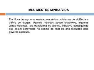 MEU MESTRE MINHA VIDA   Em Nova Jersey, uma escola com sérios problemas de violência e tráfico de drogas. Usando métodos pouco ortodoxos, algumas vezes violentos, ele transforma os alunos, inclusive conseguindo que sejam aprovados no exame do final do ano realizado pelo governo estadual.    