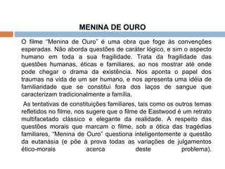 MENINA DE OURO O filme “Menina de Ouro” é uma obra que foge às convenções esperadas. Não aborda questões de caráter lógico, e sim o aspecto humano em toda a sua fragilidade. Trata da fragilidade das questões humanas, éticas e familiares, ao nos mostrar até onde pode chegar o drama da existência. Nos aponta o papel dos traumas na vida de um ser humano, e nos apresenta uma idéia de familiaridade que se constitui fora dos laços de sangue que caracterizam tradicionalmente a família.   As tentativas de constituições familiares, tais como os outros temas refletidos no filme, nos sugere que o filme de Eastwood é um retrato multifacetado clássico e elegante da realidade. A respeito das questões morais que marcam o filme, sob a ótica das tragédias familiares, “Menina de Ouro” questiona inteligentemente a questão da eutanásia (e põe à prova todas as variações de julgamentos ético-morais acerca deste problema). 
