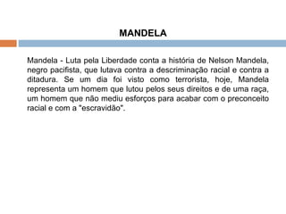 MANDELA Mandela - Luta pela Liberdade conta a história de Nelson Mandela, negro pacifista, que lutava contra a descriminação racial e contra a ditadura. Se um dia foi visto como terrorista, hoje, Mandela representa um homem que lutou pelos seus direitos e de uma raça, um homem que não mediu esforços para acabar com o preconceito racial e com a "escravidão". 