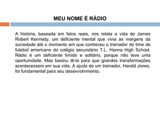 MEU NOME É RÁDIO   A história, baseada em fatos reais, nos relata a vida de James Robert Kennedy, um deficiente mental que vivia às margens da sociedade até o momento em que conheceu o treinador do time de futebol americano do colégio secundário T.L. Hanna High School. Rádio é um deficiente tímido e solitário, porque não teve uma oportunidade. Mas bastou tê-la para que grandes transformações acontecessem em sua vida. A ajuda de um treinador, Harold Jones, foi fundamental para seu desenvolvimento. 