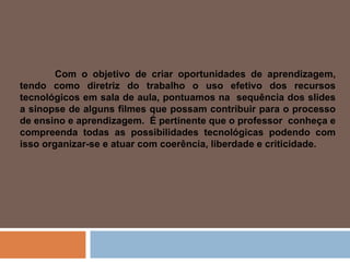 Com o objetivo de criar oportunidades de aprendizagem, tendo como diretriz do trabalho o uso efetivo dos recursos tecnológicos em sala de aula, pontuamos na  sequência dos slides a sinopse de alguns filmes que possam contribuir para o processo de ensino e aprendizagem.  É pertinente que o professor  conheça e compreenda todas as possibilidades tecnológicas podendo com isso organizar-se e atuar com coerência, liberdade e criticidade. 