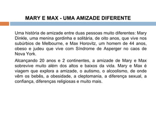 MARY E MAX - UMA AMIZADE DIFERENTE Uma história de amizade entre duas pessoas muito diferentes: Mary Dinkle, uma menina gordinha e solitária, de oito anos, que vive nos subúrbios de Melbourne, e Max Horovitz, um homem de 44 anos, obeso e judeu que vive com Síndrome de Asperger no caos de Nova York.  Alcançando 20 anos e 2 continentes, a amizade de Mary e Max sobrevive muito além dos altos e baixos da vida. Mary e Max é viagem que explora a amizade, o autismo, o alcoolismo, de onde vêm os bebês, a obesidade, a cleptomania, a diferença sexual, a confiança, diferenças religiosas e muito mais.  