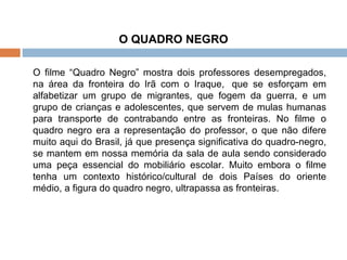 O QUADRO NEGRO   O filme “Quadro Negro” mostra dois professores desempregados, na área da fronteira do Irã com o Iraque,  que se esforçam em alfabetizar um grupo de migrantes, que fogem da guerra, e um grupo de crianças e adolescentes, que servem de mulas humanas para transporte de contrabando entre as fronteiras. No filme o quadro negro era a representação do professor, o que não difere muito aqui do Brasil, já que presença significativa do quadro-negro, se mantem em nossa memória da sala de aula sendo considerado uma peça essencial do mobiliário escolar. Muito embora o filme tenha um contexto histórico/cultural de dois Países do oriente médio, a figura do quadro negro, ultrapassa as fronteiras. 