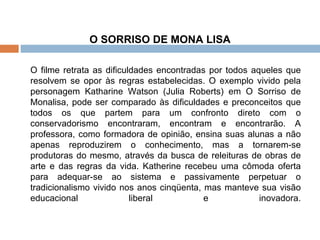O SORRISO DE MONA LISA   O filme retrata as dificuldades encontradas por todos aqueles que resolvem se opor às regras estabelecidas. O exemplo vivido pela personagem Katharine Watson (Julia Roberts) em O Sorriso de Monalisa, pode ser comparado às dificuldades e preconceitos que todos os que partem para um confronto direto com o conservadorismo encontraram, encontram e encontrarão. A professora, como formadora de opinião, ensina suas alunas a não apenas reproduzirem o conhecimento, mas a tornarem-se produtoras do mesmo, através da busca de releituras de obras de arte e das regras da vida. Katherine recebeu uma cômoda oferta para adequar-se ao sistema e passivamente perpetuar o tradicionalismo vivido nos anos cinqüenta, mas manteve sua visão educacional liberal e inovadora. 