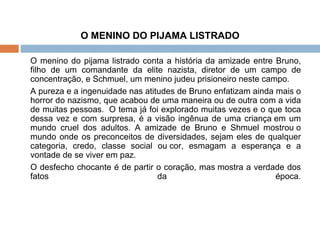 O MENINO DO PIJAMA LISTRADO   O menino do pijama listrado conta a história da amizade entre Bruno, filho de um comandante da elite nazista, diretor de um campo de concentração, e Schmuel, um menino judeu prisioneiro neste campo. A pureza e a ingenuidade nas atitudes de Bruno enfatizam ainda mais o horror do nazismo, que acabou de uma maneira ou de outra com a vida de muitas pessoas.  O tema já foi explorado muitas vezes e o que toca dessa vez e com surpresa, é a visão ingênua de uma criança em um mundo cruel dos adultos. A amizade de Bruno e Shmuel mostrou o mundo onde os preconceitos de diversidades, sejam eles de qualquer categoria, credo, classe social ou cor, esmagam a esperança e a vontade de se viver em paz.  O desfecho chocante é de partir o coração, mas mostra a verdade dos fatos da época. 