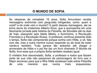 O MUNDO DE SOFIA   Às vésperas de completar 15 anos, Sofia Amundsen recebe mensagens anônimas com perguntas intrigantes, como: quem é você? e de onde vem o mundo? A partir dessas mensagens, ela se torna aluna do misterioso Alberto Knox, que a acompanha em uma fascinante jornada pela história da Filosofia, de Sócrates até os dias de hoje, passando pela Idade Média, o Iluminismo, a Revolução Francesa e a Revolução Russa. O professor continua presente todo o tempo, Sofia não compreende porque sonha com Hilde, a vê, fala com ela, mas a outra menina nunca responde ou dá sinal de estar vendo-a também. Tudo parece tão estranho até chegar o aniversário de Hilde e o pai lhe dar um livro chamado O Mundo de Sofia, livro esse que a própria Sofia também recebeu igual.  O mistério fora desvendado, Sofia, o professor e todos que faziam parte de sua vida não passavam de personagens do livro que o Major escreveu para que a filha Hilde soubesse tudo sobre Filosofia de uma maneira que nunca mais esquecesse. 
