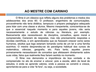 O filme é um clássico que refletiu alguns dos problemas e medos dos adolescentes dos anos 60. O professor, engenheiro de comunicações, provavelmente não teria didática, tampouco o preparo pedagógico adequado para lidar com uma classe e alunos. Mesmo inexperiente, conscientiza-se de que o essencial naquele momento e para aqueles jovens, não seria necessariamente o estudo de ciências ou literatura, por exemplo. Basicamente eles necessitavam de disciplina, conselhos, apoio moral e compreensão. Careciam de respostas, mas não precisamente respostas a dúvidas científicas, e sim aprendizados que os fizessem crescer como seres humanos, adultos que logo estariam tomando conta de um lar e uma família sozinhos. O mestre desprendeu-se do paradigma habitual dos cursos de matemática, ciências, geografia, etc. Para tanto, aqueles jovens primeiramente necessitavam de conceitos que afetassem diretamente sobre suas vidas, fatos que realmente lhes fariam sentido no momento.  O filme nos demonstra a importância da boa vontade e da compreensão no ato de  ensinar e educar , pois a escola, além de local de estudos, é onde se aprende valores, onde a pessoa se constrói e cresce, aprontando-se para a vida “lá fora”, ou seja, a sociedade. AO MESTRE COM CARINHO  
