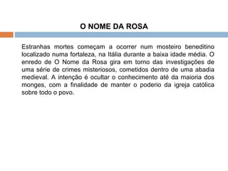 O NOME DA ROSA   Estranhas mortes começam a ocorrer num mosteiro beneditino localizado numa fortaleza, na Itália durante a baixa idade média. O enredo de O Nome da Rosa gira em torno das investigações de uma série de crimes misteriosos, cometidos dentro de uma abadia medieval. A intenção é ocultar o conhecimento até da maioria dos monges, com a finalidade de manter o poderio da igreja católica sobre todo o povo.  