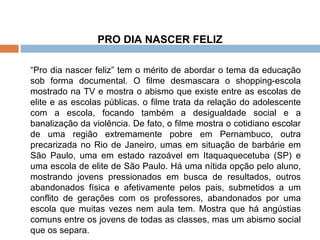 PRO DIA NASCER FELIZ   “ Pro dia nascer feliz” tem o mérito de abordar o tema da educação sob forma documental. O filme desmascara o shopping-escola mostrado na TV e mostra o abismo que existe entre as escolas de elite e as escolas públicas. o filme trata da relação do adolescente com a escola, focando também a desigualdade social e a banalização da violência. De fato, o filme mostra o cotidiano escolar de uma região extremamente pobre em Pernambuco, outra precarizada no Rio de Janeiro, umas em situação de barbárie em São Paulo, uma em estado razoável em Itaquaquecetuba (SP) e uma escola de elite de São Paulo. Há uma nítida opção pelo aluno, mostrando jovens pressionados em busca de resultados, outros abandonados física e afetivamente pelos pais, submetidos a um conflito de gerações com os professores, abandonados por uma escola que muitas vezes nem aula tem. Mostra que há angústias comuns entre os jovens de todas as classes, mas um abismo social que os separa. 