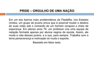 PRIDE – ORGULHO DE UMA NAÇÃO   Em um dos bairros mais problemáticos da Filadélfia, nos Estados Unidos, um grupo de jovens prova que é possível mudar o destino de suas vidas sob o comando de um homem corajoso e cheio de esperança. Em plenos anos 70, um professor cria uma equipe de natação formada apenas por alunos negros de escola. Assim, ele muda a vida desses jovens, e a sua, para sempre. Trabalha com o tema perseverança e motivação só muda o esporte.  Baseado em fatos reais. 