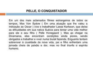 PELLE, O CONQUISTADOR   Em um dos mais aclamados filmes estrangeiros de todos os tempos, Max Von Sydow ( Em uma atuação que lhe valeu a indicação ao Oscar ) vive o trabalhador Lasse Karlsson, que deixa as dificuldades em sua nativa Suécia para tentar uma vida melhor para ele e seu filho ( Pelle Hvnegaard ). Mas ao chegar na Dinamarca, eles encontram condições ainda piores, sendo obrigados a trabalhar e viver numa brutal fazenda. Enguanto tentam sobreviver à crueldade da nova vida, pai e filho enfrentam uma jornada cheia de paixão e dor, mas no final triunfa o espírito humano.   