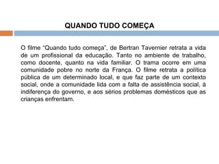 QUANDO TUDO COMEÇA   O filme “Quando tudo começa”, de Bertran Tavernier retrata a vida de um profissional da educação. Tanto no ambiente de trabalho, como docente, quanto na vida familiar. O trama ocorre em uma comunidade pobre no norte da França. O filme retrata a política pública de um determinado local, e que faz parte de um contexto social, onde a comunidade lida com a falta de assistência social, à indiferença do governo, e aos sérios problemas domésticos que as crianças enfrentam. 