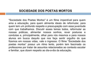 SOCIEDADE DOS POETAS MORTOS   "Sociedade dos Poetas Mortos" é um filme imperdível para quem ama a educação, para quem alimenta ideais de reformular, para quem tem um profundo respeito e preocupação com essa juventude com que trabalhamos. Discutir esses temas todos, reformular as nossas práticas, alimentar nossos sonhos, rever posturas e condutas e, principalmente, olhar para nós mesmos e para nossos alunos em busca daquilo que nos faça sentir orgulho do que fizemos em nossas vidas, vale o ingresso. O filme “Sociedade dos poetas mortos” possui um ritmo lento, porém tem fascinado os professores por tratar de assuntos relacionados ao contexto escolar e familiar, que dizem respeito ao dia-a-dia da educação. 