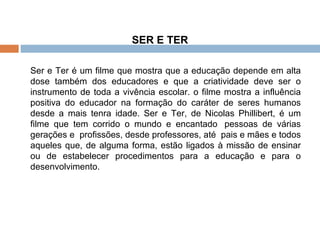 SER E TER Ser e Ter é um filme que mostra que a educação depende em alta dose também dos educadores e que a criatividade deve ser o instrumento de toda a vivência escolar. o filme mostra a influência positiva do educador na formação do caráter de seres humanos desde a mais tenra idade. Ser e Ter, de Nicolas Phillibert, é um filme que tem corrido o mundo e encantado  pessoas de várias gerações e  profissões, desde professores, até  pais e mães e todos aqueles que, de alguma forma, estão ligados à missão de ensinar ou de estabelecer procedimentos para a educação e para o desenvolvimento.  