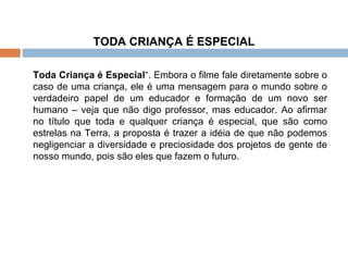 TODA CRIANÇA É ESPECIAL   Toda Criança é Especial “. Embora o filme fale diretamente sobre o caso de uma criança, ele é uma mensagem para o mundo sobre o verdadeiro papel de um educador e formação de um novo ser humano – veja que não digo professor, mas educador. Ao afirmar no título que toda e qualquer criança é especial, que são como estrelas na Terra, a proposta é trazer a idéia de que não podemos negligenciar a diversidade e preciosidade dos projetos de gente de nosso mundo, pois são eles que fazem o futuro. 