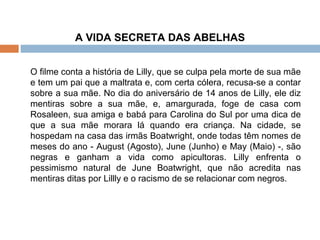 A VIDA SECRETA DAS ABELHAS O filme conta a história de Lilly, que se culpa pela morte de sua mãe e tem um pai que a maltrata e, com certa cólera, recusa-se a contar sobre a sua mãe. No dia do aniversário de 14 anos de Lilly, ele diz mentiras sobre a sua mãe, e, amargurada, foge de casa com Rosaleen, sua amiga e babá para Carolina do Sul por uma dica de que a sua mãe morara lá quando era criança. Na cidade, se hospedam na casa das irmãs Boatwright, onde todas têm nomes de meses do ano - August (Agosto), June (Junho) e May (Maio) -, são negras e ganham a vida como apicultoras. Lilly enfrenta o pessimismo natural de June Boatwright, que não acredita nas mentiras ditas por Lillly e o racismo de se relacionar com negros. 