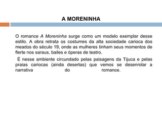 A MORENINHA O romance  A Moreninha  surge como um modelo exemplar desse estilo. A obra retrata os costumes da alta sociedade carioca dos meados do século 19, onde as mulheres tinham seus momentos de flerte nos saraus, bailes e óperas de teatro.   É nesse ambiente circundado pelas paisagens da Tijuca e pelas praias cariocas (ainda desertas) que vemos se desenrolar a narrativa do romance.  