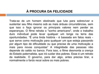 À PROCURA DA FELICIDADE Trata-se de um homem obstinado que luta para sobreviver e sustentar seu filho mesmo sob as mais árduas circunstâncias, sem que isso o faça ignorar os principais valores nem perder as esperanças. O filme retrata o "sonho americano", onde o trabalho duro individual pode levar qualquer um longe na terra das oportunidades. “É uma linda história - é baseada em fatos reais - que serve como motivação para qualquer um que esteja passando por algum tipo de dificuldade ou que precise de uma motivação a mais para novas conquistas” A integridade das pessoas não depende do saldo no banco. Fora isso, o filme desmonta a crença do Estado paternalista, que irá cuidar dos pobres. Esse é um retrato da realidade. O governo, para dar algo, antes precisa tirar, e normalmente o fardo recai sobre os mais pobres. 