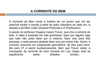 A CORRENTE DO BEM A Corrente do Bem conta a história de um jovem que crê ser possível mudar o mundo a partir da ação voluntária de cada um. A direção é de Miini Leder (Impacto Profundo e O Pacificador).   A paixão do professor Eugene inspira Trevor, que cria a corrente do bem. A idéia é baseada em três premissas: fazer por alguém algo que este não pode fazer por si mesmo; fazer isso para três pessoas; e cada pessoa ajudada fazer isso por outras três. Assim, a corrente cresceria em progressão geométrica: de três para nove, daí para 27 e assim sucessivamente. Sem que Trevor saiba, a concepção da corrente do bem iniciada em Las Vegas está se espalhando pelos Estados Unidos..    