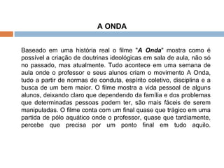 A ONDA Baseado em uma história real o filme " A Onda " mostra como é possível a criação de doutrinas ideológicas em sala de aula, não só no passado, mas atualmente. Tudo acontece em uma semana de aula onde o professor e seus alunos criam o movimento A Onda, tudo a partir de normas de conduta, espírito coletivo, disciplina e a busca de um bem maior. O filme mostra a vida pessoal de alguns alunos, deixando claro que dependendo da família e dos problemas que determinadas pessoas podem ter, são mais fáceis de serem manipuladas. O filme conta com um final quase que trágico em uma partida de pólo aquático onde o professor, quase que tardiamente, percebe que precisa por um ponto final em tudo aquilo. 