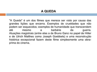 A QUEDA "A Queda" é um dos filmes que merece ser visto por causa das grandes lições que encerra. Exemplos de crueldades que não podem ser esquecidos; exemplos de humanidade que transcendem até mesmo a barbárie da guerra. Atuações magistrais (entre elas a de Bruno Ganz no papel de Hitler e de Ulrich Matthes como Joseph Goebbels) e uma reconstrução histórica excepcional fazem deste filme simplesmente uma obra-prima do cinema. 