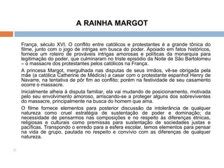 A RAINHA MARGOT França, século XVI. O conflito entre católicos e protestantes é a grande tônica do filme, junto com o jogo de intrigas em busca do poder. Apoiado em fatos históricos, fornece um roteiro de prováveis intrigas amorosas e políticas da monarquia para legitimação do poder, que culminaram no triste episódio da Noite de São Bartolomeu – o massacre dos protestantes pelos católicos na França. A princesa Margot, mergulhada nas disputas de seus irmãos, vê-se obrigada pela mãe (a católica Catherine de Médicis) a casar com o protestante espanhol Henry de Navarre, na tentativa de pôr fim ao conflito; porém na festividade de seu casamento ocorre o massacre. Inicialmente alheia à disputa familiar, ela vai mudando de posicionamento, motivada pelo seu envolvimento amoroso, arriscando-se a proteger alguns dos sobreviventes do massacre, principalmente na busca do homem que ama. O filme fornece elementos para posterior discussão da intolerância de qualquer natureza como cruel estratégia de sustentação de poder e dominação; da necessidade de pensarmos nas composições e no respeito às diferenças étnicas, religiosas e culturais como premissas para sustentação de sociedades justas e pacíficas. Transpondo o enredo para a esfera escolar, temos elementos para pensar na vida de grupo, pautada no respeito e convívio com as diferenças de qualquer natureza.      