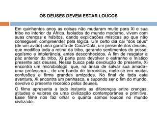 OS DEUSES DEVEM ESTAR LOUCOS Em quinhentos anos as coisas não mudaram muito para Xi e sua tribo no interior da África. Isolados do mundo moderno, vivem com suas crenças e hábitos, dando explicações místicas ao que não conseguem compreender pela lógica. Um certo dia cai "dos céus" (de um avião) uma garrafa de Coca-Cola, um presente dos deuses, que modifica toda a rotina da tribo, gerando sentimentos de posse, egoísmo e intolerância, antes desconhecidos. A fim de resgatar a paz anterior da tribo, Xi parte para devolver o estranho e místico presente aos deuses. Nessa busca pela devolução do presente, Xi encontra um microbiólogo, que, na ânsia de salvar sua amada– uma professora–, de um bando de terroristas, mete-se em muitas confusões e firma grandes amizades. No final de toda esta aventura, Xi encontra um penhasco, e supondo ser o fim do mundo, devolve o presente recebido pelos deuses.  O filme apresenta a todo instante as diferenças entre crenças, atitudes e valores de uma civilização contemporânea e primitiva. Esse filme nos faz olhar o quanto somos loucos no mundo civilizado. 