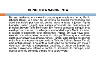 CONQUISTA SANGRENTA Na era medieval, em meio às pragas que assolam a terra, Martin (Rutger Hauer) é o líder de um bando de brutais mercenários que após ser traído por seu rei, contra ataca e rapta a jovem Agnes (Jennifer Jason Leigh), que estava prometida em casamento ao príncipe Steven (Tom Burlinson). Em meio a combates sanguinários e estupros covardes, os selvagens comandados por Martin invadem o castelo e expulsam seus ocupantes. Agora, em sua nova casa, eles são atacados pelos homens do príncipe Steven que a qualquer custo quer salvar sua amada Agnes. Porém, uma chama se acende entre Martin e Agnes despertando a fúria de Celine (Susan Tyrrell) uma antiga paixão. Enquanto a destruição se aproxima, em meio a violentas, terríveis e sangrentas batalhas, o grupo de Martin luta contra a rivalidade interna e contra os soldados do príncipe, uma guerra de onde somente o mais forte sobreviverá. 