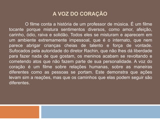 A VOZ DO CORAÇÃO O filme conta a história de um professor de música. É um filme tocante porque mistura sentimentos diversos, como amor, afeição, carinho, ódio, raiva e solidão. Todos eles se misturam e aparecem em um ambiente extremamente impessoal, que é o internato, que nem parece abrigar crianças cheias de talento e força de vontade. Sufocados pela autoridade do diretor Rachin, que não lhes dá liberdade para fazer nada de que gostam, os meninos acabam se revoltando e cometendo atos que não fazem parte de sua personalidade. A voz do coração é um filme sobre relações humanas, sobre as maneiras diferentes como as pessoas se portam. Este demonstra que ações levam sim a reações, mas que os caminhos que elas podem seguir são diferentes. 