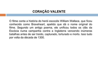 CORAÇÃO VALENTE O filme conta a história do herói escocês William Wallace, que ficou conhecido como Braveheart, apelido que dá o nome original do filme. Segundo um antigo poema, ele unificou todos os clãs da Escócia numa campanha contra a Inglaterra vencendo inúmeras batalhas antes de ser traído, capturado, torturado e morto. Isso tudo por volta da década de 1300. 